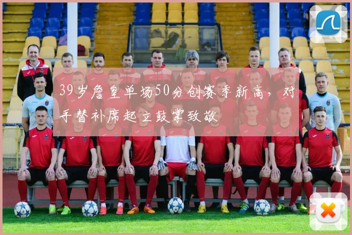 39岁詹皇单场50分创赛季新高,对手替补席起立鼓掌致敬